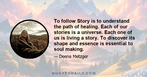 To follow Story is to understand the path of healing. Each of our stories is a universe. Each one of us is living a story. To discover its shape and essence is essential to soul making.