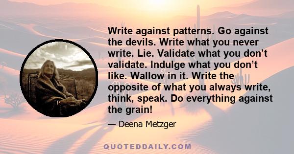 Write against patterns. Go against the devils. Write what you never write. Lie. Validate what you don’t validate. Indulge what you don’t like. Wallow in it. Write the opposite of what you always write, think, speak. Do