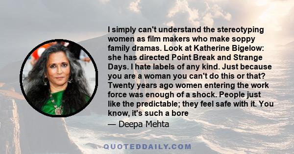 I simply can't understand the stereotyping women as film makers who make soppy family dramas. Look at Katherine Bigelow: she has directed Point Break and Strange Days. I hate labels of any kind. Just because you are a