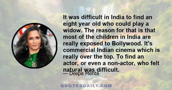 It was difficult in India to find an eight year old who could play a widow. The reason for that is that most of the children in India are really exposed to Bollywood. It's commercial Indian cinema which is really over