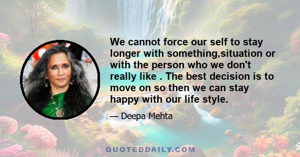 We cannot force our self to stay longer with something,situation or with the person who we don't really like . The best decision is to move on so then we can stay happy with our life style.