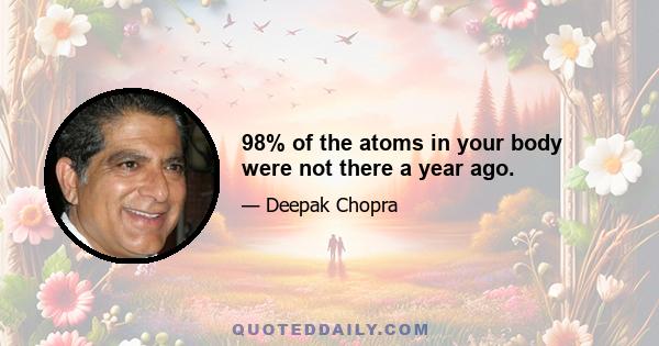 98% of the atoms in your body were not there a year ago.