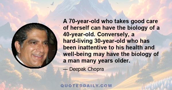 A 70-year-old who takes good care of herself can have the biology of a 40-year-old. Conversely, a hard-living 30-year-old who has been inattentive to his health and well-being may have the biology of a man many years