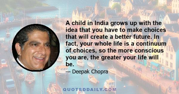 A child in India grows up with the idea that you have to make choices that will create a better future. In fact, your whole life is a continuum of choices, so the more conscious you are, the greater your life will be.