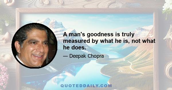 A man's goodness is truly measured by what he is, not what he does.