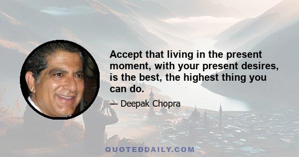 Accept that living in the present moment, with your present desires, is the best, the highest thing you can do.