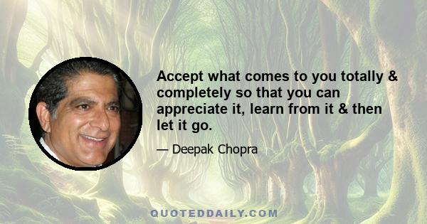 Accept what comes to you totally & completely so that you can appreciate it, learn from it & then let it go.