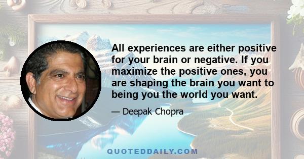 All experiences are either positive for your brain or negative. If you maximize the positive ones, you are shaping the brain you want to being you the world you want.