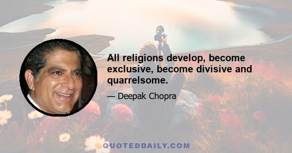 All religions develop, become exclusive, become divisive and quarrelsome.