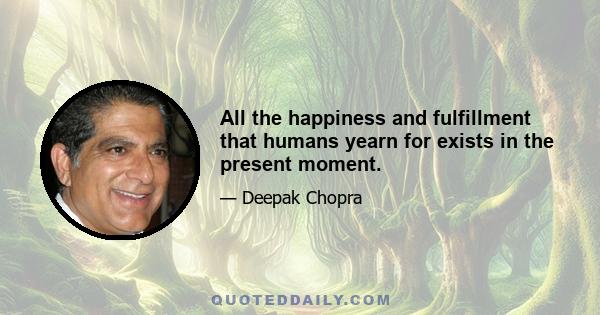 All the happiness and fulfillment that humans yearn for exists in the present moment.