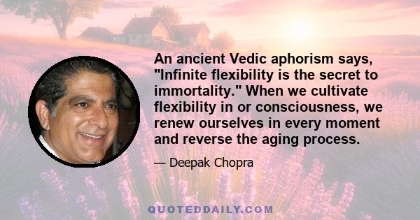 An ancient Vedic aphorism says, Infinite flexibility is the secret to immortality. When we cultivate flexibility in or consciousness, we renew ourselves in every moment and reverse the aging process.