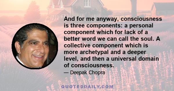 And for me anyway, consciousness is three components: a personal component which for lack of a better word we can call the soul. A collective component which is more archetypal and a deeper level, and then a universal