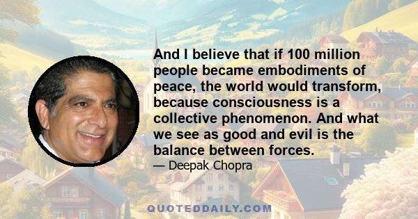 And I believe that if 100 million people became embodiments of peace, the world would transform, because consciousness is a collective phenomenon. And what we see as good and evil is the balance between forces.