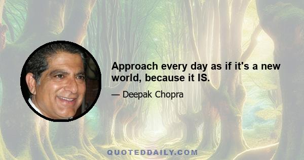 Approach every day as if it's a new world, because it IS.