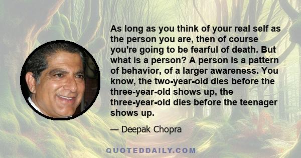 As long as you think of your real self as the person you are, then of course you're going to be fearful of death. But what is a person? A person is a pattern of behavior, of a larger awareness. You know, the