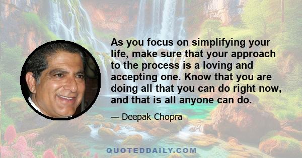 As you focus on simplifying your life, make sure that your approach to the process is a loving and accepting one. Know that you are doing all that you can do right now, and that is all anyone can do.