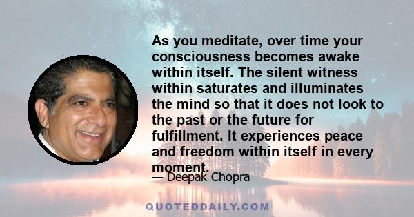 As you meditate, over time your consciousness becomes awake within itself. The silent witness within saturates and illuminates the mind so that it does not look to the past or the future for fulfillment. It experiences