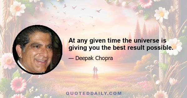 At any given time the universe is giving you the best result possible.