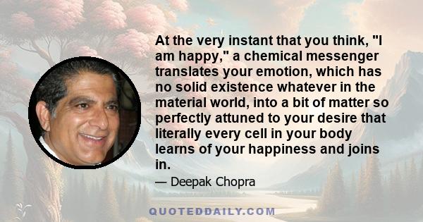 At the very instant that you think, I am happy, a chemical messenger translates your emotion, which has no solid existence whatever in the material world, into a bit of matter so perfectly attuned to your desire that