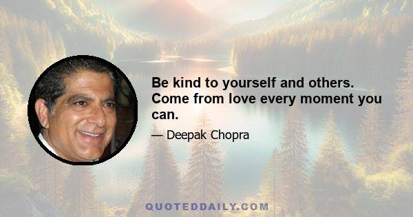 Be kind to yourself and others. Come from love every moment you can.