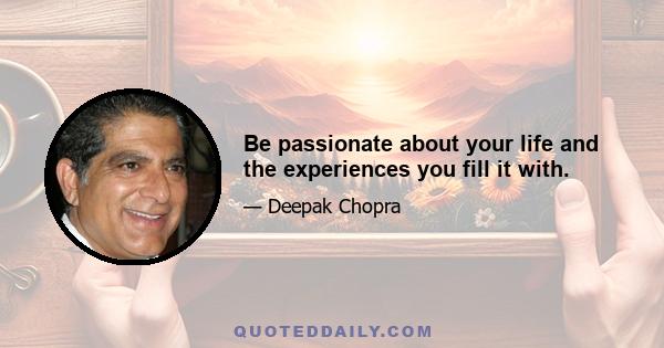 Be passionate about your life and the experiences you fill it with.