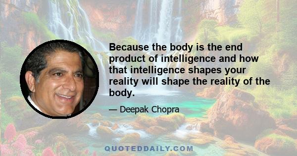 Because the body is the end product of intelligence and how that intelligence shapes your reality will shape the reality of the body.