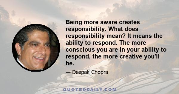 Being more aware creates responsibility. What does responsibility mean? It means the ability to respond. The more conscious you are in your ability to respond, the more creative you'll be.