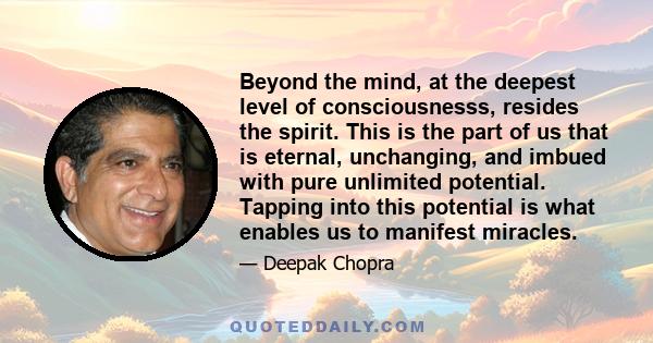 Beyond the mind, at the deepest level of consciousnesss, resides the spirit. This is the part of us that is eternal, unchanging, and imbued with pure unlimited potential. Tapping into this potential is what enables us