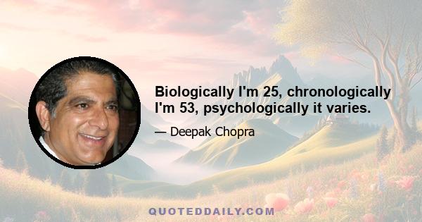 Biologically I'm 25, chronologically I'm 53, psychologically it varies.