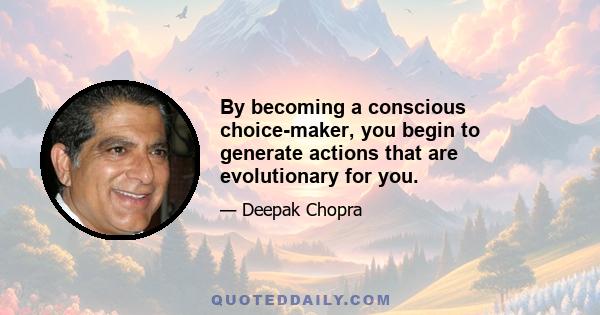 By becoming a conscious choice-maker, you begin to generate actions that are evolutionary for you.