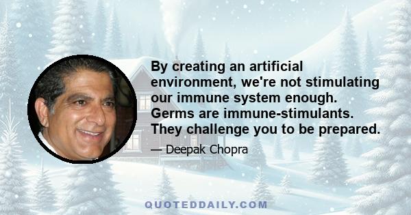 By creating an artificial environment, we're not stimulating our immune system enough. Germs are immune-stimulants. They challenge you to be prepared.