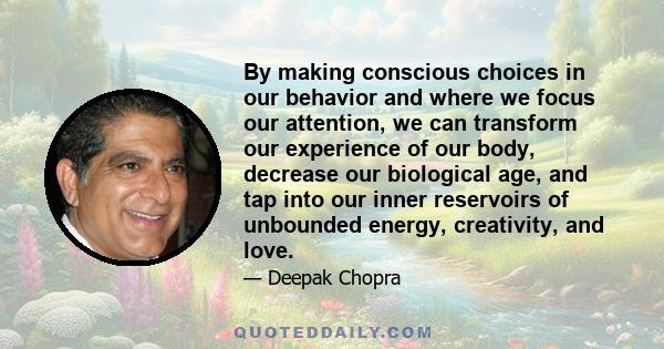 By making conscious choices in our behavior and where we focus our attention, we can transform our experience of our body, decrease our biological age, and tap into our inner reservoirs of unbounded energy, creativity,