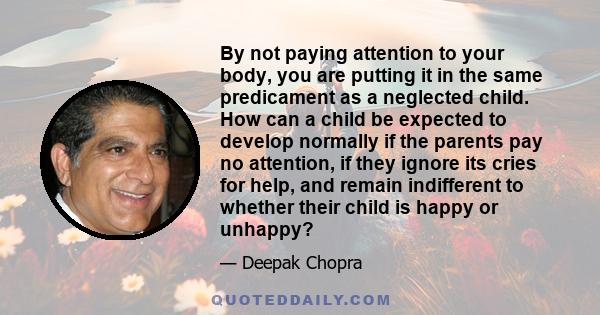 By not paying attention to your body, you are putting it in the same predicament as a neglected child. How can a child be expected to develop normally if the parents pay no attention, if they ignore its cries for help,