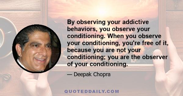 By observing your addictive behaviors, you observe your conditioning. When you observe your conditioning, you're free of it, because you are not your conditioning; you are the observer of your conditioning.