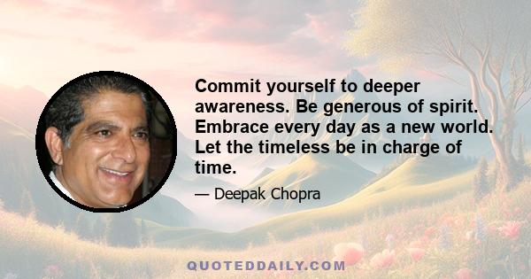 Commit yourself to deeper awareness. Be generous of spirit. Embrace every day as a new world. Let the timeless be in charge of time.