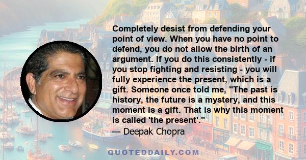 Completely desist from defending your point of view. When you have no point to defend, you do not allow the birth of an argument. If you do this consistently - if you stop fighting and resisting - you will fully