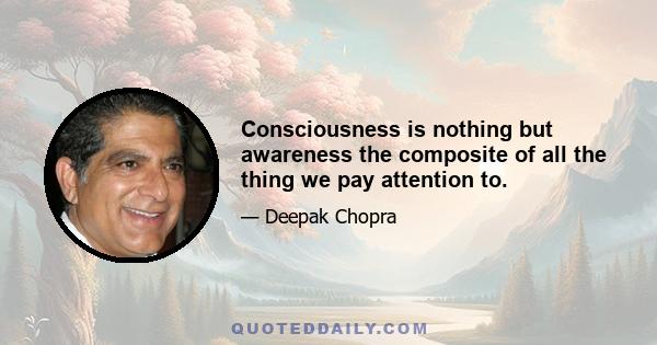 Consciousness is nothing but awareness the composite of all the thing we pay attention to.