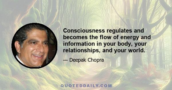 Consciousness regulates and becomes the flow of energy and information in your body, your relationships, and your world.