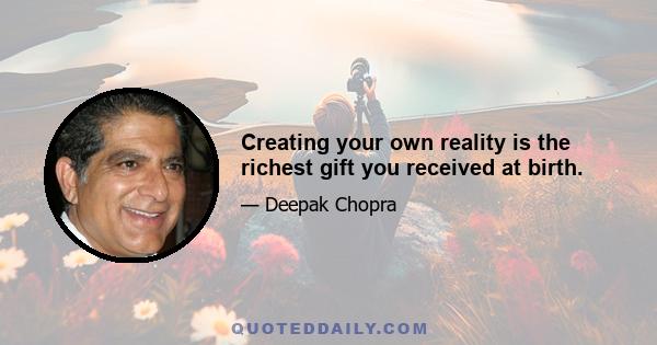 Creating your own reality is the richest gift you received at birth.