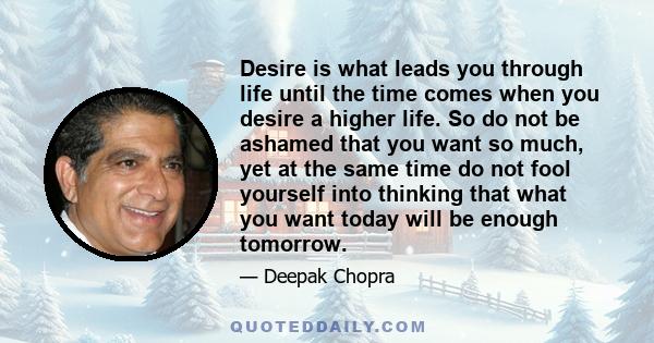 Desire is what leads you through life until the time comes when you desire a higher life. So do not be ashamed that you want so much, yet at the same time do not fool yourself into thinking that what you want today will 