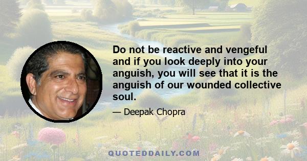 Do not be reactive and vengeful and if you look deeply into your anguish, you will see that it is the anguish of our wounded collective soul.