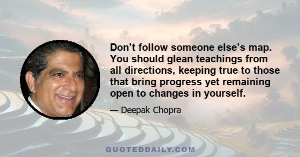 Don’t follow someone else’s map. You should glean teachings from all directions, keeping true to those that bring progress yet remaining open to changes in yourself.