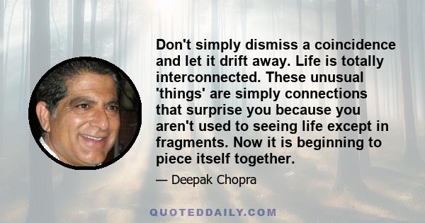 Don't simply dismiss a coincidence and let it drift away. Life is totally interconnected. These unusual 'things' are simply connections that surprise you because you aren't used to seeing life except in fragments. Now