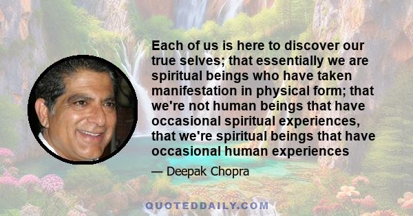 Each of us is here to discover our true selves; that essentially we are spiritual beings who have taken manifestation in physical form; that we're not human beings that have occasional spiritual experiences, that we're