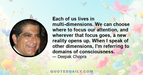 Each of us lives in multi-dimensions. We can choose where to focus our attention, and wherever that focus goes, a new reality opens up. When I speak of other dimensions, I'm referring to domains of consciousness.