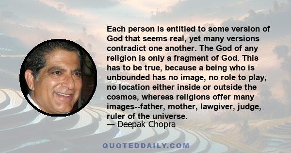 Each person is entitled to some version of God that seems real, yet many versions contradict one another. The God of any religion is only a fragment of God. This has to be true, because a being who is unbounded has no