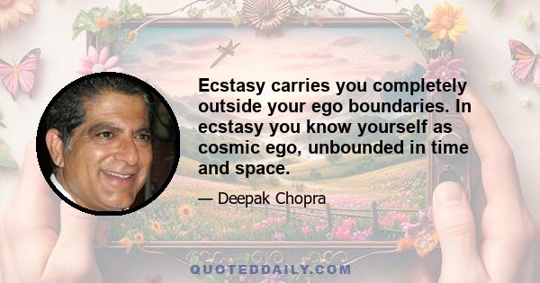 Ecstasy carries you completely outside your ego boundaries. In ecstasy you know yourself as cosmic ego, unbounded in time and space.