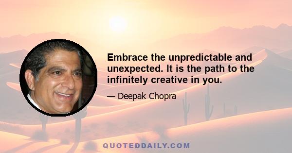 Embrace the unpredictable and unexpected. It is the path to the infinitely creative in you.