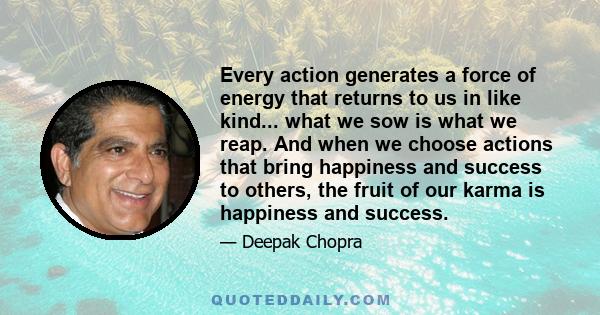 Every action generates a force of energy that returns to us in like kind... what we sow is what we reap. And when we choose actions that bring happiness and success to others, the fruit of our karma is happiness and