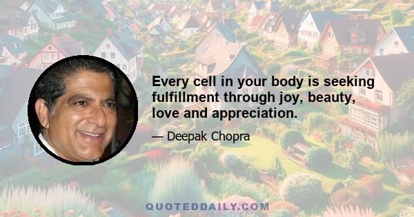 Every cell in your body is seeking fulfillment through joy, beauty, love and appreciation.